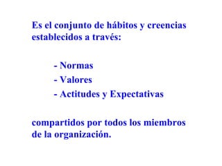 Es el conjunto de hábitos y creencias establecidos a través: - Normas - Valores - Actitudes y Expectativas  compartidos por todos los miembros de la organización. 
