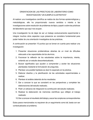 ORIENTACION DE LAS PRÁCTICAS DE LABORATORIO COMO
INVESTIGACION “UN EJEMPLO ILUSTRATIVO”
Al realizar una investigadora científica se realiza de dos formas epistemológicas y
metodológicas, ello ha proporcionado nuevos sentidos o interés a las
investigaciones sobre resolución de problemas de lápiz y papel o sobre las prácticas
de laboratorio que aquí nos ocupan.
Una investigación ha de dejar de ser un trabajo exclusivamente experimental e
integrar muchos otros aspectos cuya presencia se considera fundamental para
poder hablar de una orientación investigativa de las prácticas.
A continuación se presentan 10 puntos que se toman en cuenta para realizar una
investigación:
1. Presentar situaciones problemáticas abiertas de un nivel de dificultas
adecuado a las capacidades de los alumnos.
2. Favorecer la reflexión de los estudiantes sobre la importancia, interés,
evitando así un estudio descontextualizado.
3. Buscar significados que ayuden a comprender y acotar las situaciones
planteadas mediante la formulación de preguntas.
4. Plantear una posible hipótesis es decir lo esperado en la práctica.
5. Elaborar diseños y la planificación de las actividades experimentales a
realizar.
6. Plantear el análisis detenido de los resultados
7. Dar a conocer lo que se consideró en las perspectivas y completar las
elaboraciones del estudio realizado.
8. Pedir un esfuerzo de integración la contribución del estudio realizado.
9. Realizar la elaboración de memorias científicas que reflejen el trabajo
realizado
10.Dar a conocer el resultado del trabajo y sacar las conjeturas correspondientes
Estos pasos mencionados no requieren de un seguimiento como tal, basta con ser
contextualizados al problema.
 