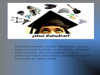 La orientación profesional en beneficio a los estudiantes nos ayuda a
facilitarnos la decisión de q estudiar nos dan materiales e información
sobre las carreras para que nosotros indaguemos en nuestras
preferencias así miramos nuestras fortalezas y debilidades así escogemos
mejor la carrera que vayamos a estudiar .
 