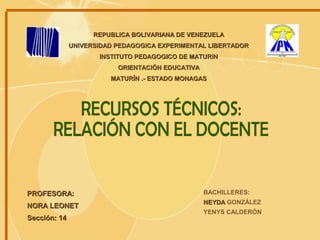 REPUBLICA BOLIVARIANA DE VENEZUELA UNIVERSIDAD PEDAGOGICA EXPERIMENTAL LIBERTADOR INSTITUTO PEDAGOGICO DE MATURIN ORIENTACIÓN EDUCATIVA MATURÍN .- ESTADO MONAGAS BACHILLERES: NEYDA  GONZÁLEZ YENYS CALDERÓN PROFESORA: NORA LEONET Sección: 14 RECURSOS TÉCNICOS: RELACIÓN CON EL DOCENTE 