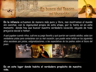 En la infancia actuamos de manera más pura y libre, nos mostramos al mundo
sin caretas, con la ingenuidad propia de esta etapa, por lo tanto es en este
momento donde hay que buscar nuestra verdadera vocación, alejado de todo
prejuicio social o temor.
A qué jugaban cuando niños, cuál era su juego favorito y qué querían ser cuando adultos, estas son
verdaderas pistas para contactarse con su real vocación, que puede verse teñida en los siguientes
años escolares por juicios, estigmatizaciones, o las expectativas de los padres sobre el futuro del
joven.

Es en este lugar donde habita el verdadero propósito de nuestra
vida.

 