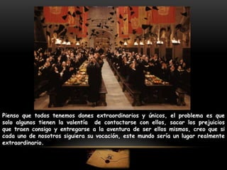 Pienso que todos tenemos dones extraordinarios y únicos, el problema es que
solo algunos tienen la valentía de contactarse con ellos, sacar los prejuicios
que traen consigo y entregarse a la aventura de ser ellos mismos, creo que si
cada uno de nosotros siguiera su vocación, este mundo sería un lugar realmente
extraordinario.

 