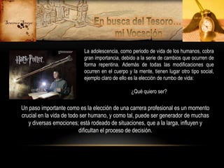 La adolescencia, como periodo de vida de los humanos, cobra
gran importancia, debido a la serie de cambios que ocurren de
forma repentina. Además de todas las modificaciones que
ocurren en el cuerpo y la mente, tienen lugar otro tipo social,
ejemplo claro de ello es la elección de rumbo de vida:

¿Qué quiero ser?

Un paso importante como es la elección de una carrera profesional es un momento
crucial en la vida de todo ser humano, y como tal, puede ser generador de muchas
y diversas emociones; está rodeado de situaciones, que a la larga, influyen y
dificultan el proceso de decisión.

 