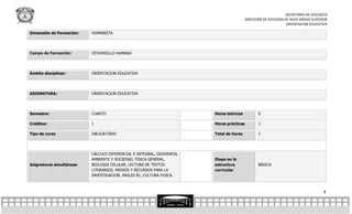 SECRETARÍA DE DOCENCIA
                                                                                        DIRECCIÓN DE ESTUDIOS DE NIVEL MEDIO SUPERIOR
                                                                                                               ORIENTACION EDUCATIVA

Dimensión de Formación:   HUMANISTA




Campo de Formación:       DESARROLLO HUMANO




Ámbito disciplinar:       ORIENTACION EDUCATIVA




ASIGNATURA:               ORIENTACION EDUCATIVA




Semestre:                 CUARTO                                       Horas teóricas          0

Créditos:                 1                                            Horas prácticas         1

Tipo de curso             OBLIGATORIO                                  Total de horas          1




                          CÁLCULO DIFERENCIAL E INTEGRAL, GEOGRAFIA,
                          AMBIENTE Y SOCIEDAD, FISICA GENERAL,         Etapa en la
Asignaturas simultáneas   BIOLOGIA CELULAR, LECTURA DE TEXTOS          estructura              BÁSICA
                          LITERARIOS, MEDIOS Y RECURSOS PARA LA        curricular
                          INVESTIGACION, INGLES B1, CULTURA FISICA.



                                                                                                                                  4
 