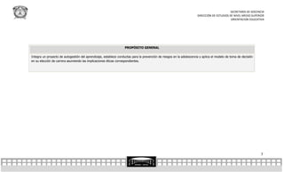 SECRETARÍA DE DOCENCIA
                                                                                                                       DIRECCIÓN DE ESTUDIOS DE NIVEL MEDIO SUPERIOR
                                                                                                                                              ORIENTACION EDUCATIVA




                                                                   PROPÓSITO GENERAL

Integra un proyecto de autogestión del aprendizaje, establece conductas para la prevención de riesgos en la adolescencia y aplica el modelo de toma de decisión
en su elección de carrera asumiendo las implicaciones éticas correspondientes.




                                                                                                                                                                  7
 