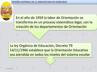 5/26/2023 2
RESEÑA HISTORICA DE LA ORIENTACION EN HONDURAS
En el año de 1959 la labor de Orientación se
transforma en un proceso sistemático legal, con la
creación de los departamentos de Orientación
La ley Orgánica de Educación, Decreto 79
14/11/1966 establece que la Orientación Educativa
sea atendida en todos los niveles del sistema escolar
 