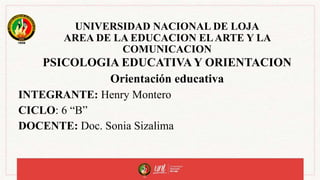 UNIVERSIDAD NACIONAL DE LOJA
AREA DE LA EDUCACION ELARTE Y LA
COMUNICACION
PSICOLOGIA EDUCATIVA Y ORIENTACION
Orientación educativa
INTEGRANTE: Henry Montero
CICLO: 6 “B”
DOCENTE: Doc. Sonia Sizalima
 