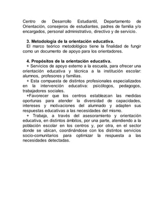 Centro de Desarrollo Estudiantil, Departamento de 
Orientación, consejeros de estudiantes, padres de familia y/o 
encargados, personal administrativo, directivo y de servicio. 
3. Metodología de la orientación educativa. 
El marco teórico metodológico tiene la finalidad de fungir 
como un documento de apoyo para los orientadores. 
4. Propósitos de la orientación educativa. 
+ Servicios de apoyo externo a la escuela, para ofrecer una 
orientación educativa y técnica a la institución escolar: 
alumnos, profesores y familias. 
+ Esta compuesta de distintos profesionales especializados 
en la intervención educativa: psicólogos, pedagogos, 
trabajadores sociales. 
+Favorecer que los centros establezcan las medidas 
oportunas para atender la diversidad de capacidades, 
intereses y motivaciones del alumnado y adapten sus 
respuestas educativas a las necesidades del mismo. 
+ Trabaja, a través del asesoramiento y orientación 
educativa, en distintos ámbitos, por una parte, atendiendo a la 
población escolar en los centros y, por otra, en el sector 
donde se ubican, coordinándose con los distintos servicios 
socio-comunitarios para optimizar la respuesta a las 
necesidades detectadas. 
