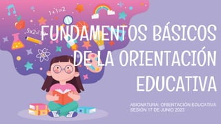 FUNDAMENTOS BÁSICOS
DE LA ORIENTACIÓN
EDUCATIVA
ASIGNATURA: ORIENTACIÓN EDUCATIVA
SESIÓN 17 DE JUNIO 2023
 