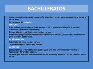 • Tiene carácter voluntario y su duración es de dos cursos, normalmente entre los 16 y 
los 18 años. 
• Se compone de materias: 
• COMUNES 
• Para todo el alumnado con independencia de la modalidad elegida. Pretenden 
contribuir a la Formación General. 
• Ocho materias repartidas entre los dos cursos. 
• Pretenden proporcionar una formación más especializada, preparando y orientando 
para estudios posteriores. 
• DE MODALIDAD 
• Seis materias entre los dos cursos. 
• Algunas materias tienen dos niveles. 
• OPTATIVAS 
• Estas materias son importantes para seguir estudios universitarios y los Ciclos 
Formativos de Grado Superior. 
• Contribuyen a definir más el currículum del alumno y alumna. Una en 1º curso y una 
en 2º. 
BACHILLERATOS 
 