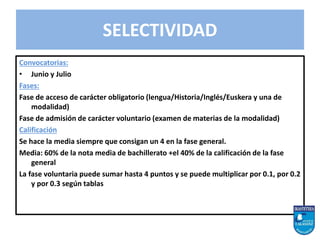 Convocatorias:
• Junio y Julio
Fases:
Fase de acceso de carácter obligatorio (lengua/Historia/Inglés/Euskera y una de
modalidad)
Fase de admisión de carácter voluntario (examen de materias de la modalidad)
Calificación
Se hace la media siempre que consigan un 4 en la fase general.
Media: 60% de la nota media de bachillerato +el 40% de la calificación de la fase
general
La fase voluntaria puede sumar hasta 4 puntos y se puede multiplicar por 0.1, por 0.2
y por 0.3 según tablas
SELECTIVIDAD
 