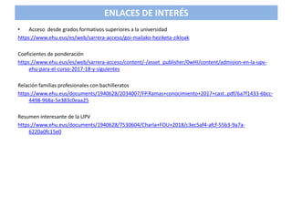 • Acceso desde grados formativos superiores a la universidad
https://www.ehu.eus/es/web/sarrera-acceso/goi-mailako-heziketa-zikloak
Coeficientes de ponderación
https://www.ehu.eus/es/web/sarrera-acceso/content/-/asset_publisher/0wHI/content/admision-en-la-upv-
ehu-para-el-curso-2017-18-y-siguientes
Relación familias profesionales con bachilleratos
https://www.ehu.eus/documents/1940628/2034007/FP.Ramas+conocimiento+2017+cast..pdf/6a7f1433-6bcc-
4498-968a-5e383c0eaa25
Resumen interesante de la UPV
https://www.ehu.eus/documents/1940628/7530604/Charla+FOU+2018/c3ec5af4-afcf-55b3-9a7a-
6220a0fc15e0
ENLACES DE INTERÉS
 