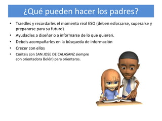 ¿Qué pueden hacer los padres?
• Traedles y recordarles el momento real ESO (deben esforzarse, superarse y
prepararse para su futuro)
• Ayudadles a diseñar o a informarse de lo que quieren.
• Debeis acompañarles en la búsqueda de información
• Crecer con ellos
• Contais con SAN JOSE DE CALASANZ siempre que necesiteis (con Ricardo tutor o
con orientadora Belén) para orientaros.
 