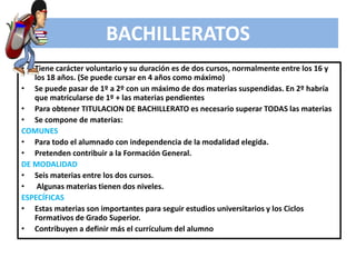 • Tiene carácter voluntario y su duración es de dos cursos, normalmente entre los 16 y
los 18 años. (Se puede cursar en 4 años como máximo)
• Se puede pasar de 1º a 2º con un máximo de dos materias suspendidas. En 2º habría
que matricularse de 1º + las materias pendientes
• Para obtener TITULACION DE BACHILLERATO es necesario superar TODAS las materias
• Se compone de materias:
COMUNES
• Para todo el alumnado con independencia de la modalidad elegida.
• Pretenden contribuir a la Formación General.
DE MODALIDAD
• Seis materias entre los dos cursos.
• Algunas materias tienen dos niveles.
ESPECÍFICAS
• Estas materias son importantes para seguir estudios universitarios y los Ciclos
Formativos de Grado Superior.
• Contribuyen a definir más el currículum del alumno
BACHILLERATOS
 