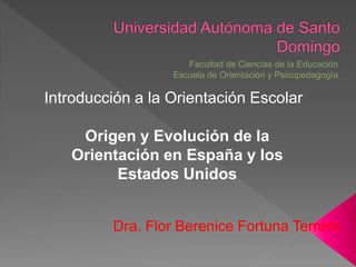 Dra. Flor Berenice Fortuna Terrero
Introducción a la Orientación Escolar
Origen y Evolución de la
Orientación en España y los
Estados Unidos
 