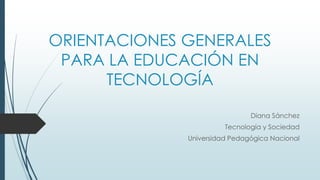 ORIENTACIONES GENERALES
PARA LA EDUCACIÓN EN
TECNOLOGÍA
Diana Sánchez
Tecnología y Sociedad
Universidad Pedagógica Nacional
 