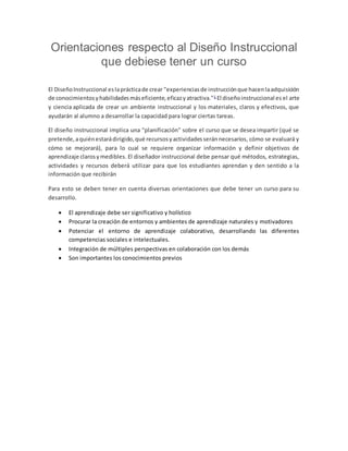 Orientaciones respecto al Diseño Instruccional
que debiese tener un curso
El DiseñoInstruccional eslaprácticade crear "experienciasde instrucciónque hacenlaadquisición
de conocimientosyhabilidadesmáseficiente,eficazyatractiva."1
El diseñoinstruccional es el arte
y ciencia aplicada de crear un ambiente instruccional y los materiales, claros y efectivos, que
ayudarán al alumno a desarrollar la capacidad para lograr ciertas tareas.
El diseño instruccional implica una "planificación" sobre el curso que se desea impartir (qué se
pretende,aquiénestarádirigido,qué recursosyactividadesseránnecesarios, cómo se evaluará y
cómo se mejorará), para lo cual se requiere organizar información y definir objetivos de
aprendizaje clarosymedibles. El diseñador instruccional debe pensar qué métodos, estrategias,
actividades y recursos deberá utilizar para que los estudiantes aprendan y den sentido a la
información que recibirán
Para esto se deben tener en cuenta diversas orientaciones que debe tener un curso para su
desarrollo.
El aprendizaje debe ser significativo y holístico
Procurar la creación de entornos y ambientes de aprendizaje naturales y motivadores
Potenciar el entorno de aprendizaje colaborativo, desarrollando las diferentes
competencias sociales e intelectuales.
Integración de múltiples perspectivas en colaboración con los demás
Son importantes los conocimientos previos