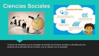Ciencias Sociales
Conjunto de disciplinas que se encargan de estudiar los procesos sociales y culturales que son
producto de la actividad del ser humano y de su relación con la sociedad.
 