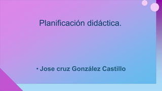 Planificación didáctica.
• Jose cruz González Castillo
 