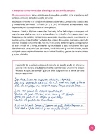 9
Conceptos claves vinculados al enfoque de desarrollo personal
El autoconocimiento. Varios psicólogos destacados coinciden en la importancia del
autoconocimiento para el desarrollo personal.
Elautoconocimientoeselconocimientodelascaracterísticas,emociones,capacidades
y limitaciones personales. Maslow (2012, p. 255) lo considera el instrumento más
importante para conseguir mejorar como persona.
Goleman (2008, p. 83) hace referencia a Gardner y define  la inteligencia intrapersonal
como la capacidad de conocernos, autoanalizarnos y entender cómo somos, cómo son
los procesos de nuestros pensamientos y nuestras emociones, cómo reaccionamos y
cuáles son nuestros defectos y virtudes. Esa imagen de nosotros mismos nos permite
ser más eficaces en nuestra vida. Por ello, el desarrollo de la inteligencia intrapersonal
se debe iniciar en la niñez, brindando oportunidades a cada estudiante para que
identifique sus características personales, sus habilidades y sus limitaciones, con lo
cual podrá avanzar paulatinamente hacia la identificación y gestión de sus emociones
y potencialidades.
Fragmento de la autodescripción de un niño de cuarto grado, en el que se
aprecia cómo ejercita el autoconocimiento en el marco de un proyecto titulado
“Nuestra máquina del tiempo”, que tuvo entre sus productos el álbum personal
de cada estudiante
 