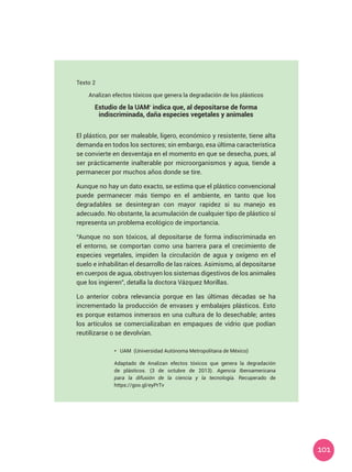 101
Texto 2	
Analizan efectos tóxicos que genera la degradación de los plásticos
Estudio de la UAM*
indica que, al depositarse de forma
indiscriminada, daña especies vegetales y animales
El plástico, por ser maleable, ligero, económico y resistente, tiene alta
demanda en todos los sectores; sin embargo, esa última característica
se convierte en desventaja en el momento en que se desecha, pues, al
ser prácticamente inalterable por microorganismos y agua, tiende a
permanecer por muchos años donde se tire.
Aunque no hay un dato exacto, se estima que el plástico convencional
puede permanecer más tiempo en el ambiente, en tanto que los
degradables se desintegran con mayor rapidez si su manejo es
adecuado. No obstante, la acumulación de cualquier tipo de plástico sí
representa un problema ecológico de importancia.
“Aunque no son tóxicos, al depositarse de forma indiscriminada en
el entorno, se comportan como una barrera para el crecimiento de
especies vegetales, impiden la circulación de agua y oxígeno en el
suelo e inhabilitan el desarrollo de las raíces. Asimismo, al depositarse
en cuerpos de agua, obstruyen los sistemas digestivos de los animales
que los ingieren”, detalla la doctora Vázquez Morillas.
Lo anterior cobra relevancia porque en las últimas décadas se ha
incrementado la producción de envases y embalajes plásticos. Esto
es porque estamos inmersos en una cultura de lo desechable; antes
los artículos se comercializaban en empaques de vidrio que podían
reutilizarse o se devolvían.
*	 UAM (Universidad Autónoma Metropolitana de México)
Adaptado de Analizan efectos tóxicos que genera la degradación
de plásticos. (3 de octubre de 2013). Agencia Iberoamericana
para la difusión de la ciencia y la tecnología. Recuperado de
https://goo.gl/eyPrTv
 