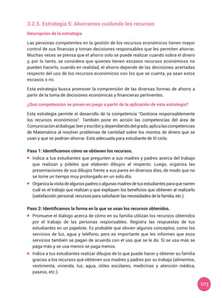 103
3.2.5. Estrategia 5: Ahorramos cuidando los recursos
Descripción de la estrategia
Las personas competentes en la gestión de los recursos económicos tienen mayor
control de sus finanzas y toman decisiones responsables que les permiten ahorrar.
Muchas veces se piensa que el ahorro solo se puede realizar cuando sobra el dinero
y, por lo tanto, se considera que quienes tienen escasos recursos económicos no
pueden hacerlo, cuando en realidad, el ahorro depende de las decisiones acertadas
respecto del uso de los recursos económicos con los que se cuenta, ya sean estos
escasos o no.
Esta estrategia busca promover la comprensión de las diversas formas de ahorro a
partir de la toma de decisiones económicas y financieras pertinentes.
¿Qué competencias se ponen en juego a partir de la aplicación de esta estrategia?
Esta estrategia permite el desarrollo de la competencia “Gestiona responsablemente
los recursos económicos”. También pone en acción las competencias del área de
Comunicaciónaldialogar,leeryescribiry,dependiendodelgrado,aplicalascompetencias
de Matemática al resolver problemas de cantidad sobre los montos de dinero que se
usan y que se podrían ahorrar. Está adecuada para estudiante de III ciclo.
Paso 1: Identificamos cómo se obtienen los recursos.
	 Indica a tus estudiantes que pregunten a sus madres y padres acerca del trabajo
que realizan y pídeles que elaboren dibujos al respecto. Luego, organiza las
presentaciones de sus dibujos frente a sus pares en diversos días, de modo que no
se tome un tiempo muy prolongado en un solo día.
	 Organizalavisitadealgunospadresoalgunasmadresdetusestudiantesparaquenarren
cuál es el trabajo que realizan y que expliquen los beneficios que obtienen al realizarlo
(satisfacción personal, recursos para satisfacer las necesidades de la familia, etc.).
Paso 2: Identificamos la forma en la que se usan los recursos obtenidos.
	 Promueve el diálogo acerca de cómo en su familia utilizan los recursos obtenidos
por el trabajo de las personas responsables. Registra las respuestas de tus
estudiantes en un papelote. Es probable que obvien algunos conceptos, como los
servicios de luz, agua y teléfono, pero es importante que les informes que esos
servicios también se pagan de acuerdo con el uso que se le da. Si se usa más se
paga más y se usa menos se paga menos.
	 Indica a tus estudiantes realizar dibujos de lo que puede hacer y obtener su familia
gracias a los recursos que obtienen sus madres y padres por su trabajo (alimentos,
vestimenta, vivienda, luz, agua, útiles escolares, medicinas y atención médica,
paseos, etc.).
 