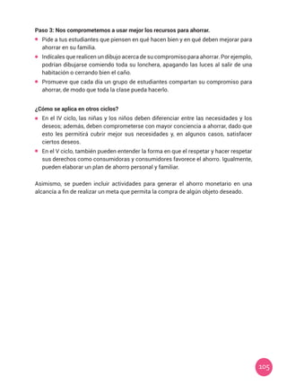 105
Paso 3: Nos comprometemos a usar mejor los recursos para ahorrar.
	 Pide a tus estudiantes que piensen en qué hacen bien y en qué deben mejorar para
ahorrar en su familia.
	 Indícales que realicen un dibujo acerca de su compromiso para ahorrar. Por ejemplo,
podrían dibujarse comiendo toda su lonchera, apagando las luces al salir de una
habitación o cerrando bien el caño.
	 Promueve que cada día un grupo de estudiantes compartan su compromiso para
ahorrar, de modo que toda la clase pueda hacerlo.
¿Cómo se aplica en otros ciclos?
	 En el IV ciclo, las niñas y los niños deben diferenciar entre las necesidades y los
deseos; además, deben comprometerse con mayor conciencia a ahorrar, dado que
esto les permitirá cubrir mejor sus necesidades y, en algunos casos, satisfacer
ciertos deseos.
	 En el V ciclo, también pueden entender la forma en que el respetar y hacer respetar
sus derechos como consumidoras y consumidores favorece el ahorro. Igualmente,
pueden elaborar un plan de ahorro personal y familiar.
Asimismo, se pueden incluir actividades para generar el ahorro monetario en una
alcancía a fin de realizar un meta que permita la compra de algún objeto deseado.
 
