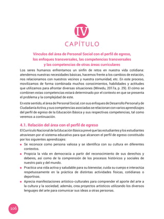 106
CAPÍTULO
IV
Vínculos del área de Personal Social con el perfil de egreso,
los enfoques transversales, las competencias transversales
y las competencias de otras áreas curriculares
4.1. Relación del área con el perfil de egreso
Los seres humanos enfrentamos un sinfín de retos en nuestra vida cotidiana:
atendemos nuestras necesidades básicas, hacemos frente a los cambios de estación,
nos relacionamos con nuestros vecinos y nuestra comunidad, etc. En este proceso,
movilizamos de forma combinada muchos conocimientos, habilidades y actitudes
que utilizamos para afrontar diversas situaciones (Minedu, 2017a, p. 29). El cómo se
combinen estas competencias estará determinado por el contexto en que se presenta
el problema y la complejidad de este.
Enestesentido,eláreadePersonalSocial,consusenfoquesdeDesarrolloPersonalyde
CiudadaníaActiva,ysuscompetenciasasociadasserelacionanconvariosaprendizajes
del perfil de egreso de la Educación Básica y sus respectivas competencias, tal como
veremos a continuación.
El Currículo Nacional de laEducación Básicaprevé que lasestudiantes y los estudiantes
atraviesen por el sistema educativo para que alcancen el perfil de egreso constituido
por los siguientes aprendizajes:
	 Se reconoce como persona valiosa y se identifica con su cultura en diferentes
contextos.
	 Propicia la vida en democracia a partir del reconocimiento de sus derechos y
deberes, así como de la comprensión de los procesos históricos y sociales de
nuestro país y del mundo.
	 Practica una vida activa y saludable para su bienestar, cuida su cuerpo e interactúa
respetuosamente en la práctica de distintas actividades físicas, cotidianas o
deportivas.
	 Aprecia manifestaciones artístico-culturales para comprender el aporte del arte a
la cultura y la sociedad; además, crea proyectos artísticos utilizando los diversos
lenguajes del arte para comunicar sus ideas a otras personas.
 