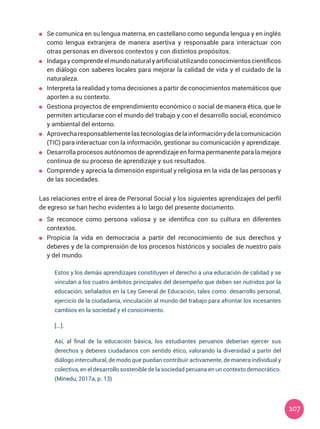 107
	 Se comunica en su lengua materna, en castellano como segunda lengua y en inglés
como lengua extranjera de manera asertiva y responsable para interactuar con
otras personas en diversos contextos y con distintos propósitos.
	 Indagaycomprendeelmundonaturalyartificialutilizandoconocimientoscientíficos
en diálogo con saberes locales para mejorar la calidad de vida y el cuidado de la
naturaleza.
	 Interpreta la realidad y toma decisiones a partir de conocimientos matemáticos que
aporten a su contexto.
	 Gestiona proyectos de emprendimiento económico o social de manera ética, que le
permiten articularse con el mundo del trabajo y con el desarrollo social, económico
y ambiental del entorno.
	 Aprovecharesponsablementelastecnologíasdelainformaciónydelacomunicación
(TIC) para interactuar con la información, gestionar su comunicación y aprendizaje.
	 Desarrolla procesos autónomos de aprendizaje en forma permanente para la mejora
continua de su proceso de aprendizaje y sus resultados.
	 Comprende y aprecia la dimensión espiritual y religiosa en la vida de las personas y
de las sociedades.
Las relaciones entre el área de Personal Social y los siguientes aprendizajes del perfil
de egreso se han hecho evidentes a lo largo del presente documento.
	 Se reconoce como persona valiosa y se identifica con su cultura en diferentes
contextos.
	 Propicia la vida en democracia a partir del reconocimiento de sus derechos y
deberes y de la comprensión de los procesos históricos y sociales de nuestro país
y del mundo.
Estos y los demás aprendizajes constituyen el derecho a una educación de calidad y se
vinculan a los cuatro ámbitos principales del desempeño que deben ser nutridos por la
educación, señalados en la Ley General de Educación, tales como: desarrollo personal,
ejercicio de la ciudadanía, vinculación al mundo del trabajo para afrontar los incesantes
cambios en la sociedad y el conocimiento.
[...].
Así, al final de la educación básica, los estudiantes peruanos deberían ejercer sus
derechos y deberes ciudadanos con sentido ético, valorando la diversidad a partir del
diálogo intercultural, de modo que puedan contribuir activamente, de manera individual y
colectiva, en el desarrollo sostenible de la sociedad peruana en un contexto democrático.
(Minedu, 2017a, p. 13)
 