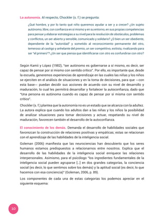 10
Según Kamii y López (1982), “ser autónomo es gobernarse a sí mismo, es decir, ser
capaz de pensar por sí mismo con sentido crítico”. Por ello, es importante que, desde
la escuela, generemos experiencias de aprendizaje en las cuales las niñas y los niños
se ejerciten en el análisis de situaciones y en la toma de decisiones, para que —con
esta base— puedan decidir sus acciones de acuerdo con su nivel de desarrollo y
maduración, lo cual les permitirá desarrollar y fortalecer la autoconfianza, dado que
“Una persona es autónoma cuando es capaz de pensar por sí misma con sentido
crítico”.
Chockler (s. f.) plantea que la autonomía no es un estado que se alcanza con la adultez.
La autora explica que cuando los adultos dan a las niñas y los niños la posibilidad
de analizar situaciones para tomar decisiones y actuar, respetando su nivel de
maduración, favorecen también el desarrollo de la autoconfianza.
El conocimiento de los demás. Demanda el desarrollo de habilidades sociales que
favorezcan la construcción de relaciones positivas y empáticas; estas se relacionan
con el aprendizaje de las habilidades de la inteligencia social.
Goleman (2006) manifiesta que las neurociencias han descubierto que los seres
humanos estamos predispuestos a relacionarnos entre nosotros. Explica que el
desarrollo de las habilidades de la inteligencia social enriquece las relaciones
interpersonales. Asimismo, para el psicólogo “los ingredientes fundamentales de la
inteligencia social pueden agruparse […] en dos grandes categorías, la conciencia
social (es decir, lo que sentimos sobre los demás) y la aptitud social (es decir, lo que
hacemos con esa conciencia)” (Goleman, 2006, p. 89).
Los componentes de cada una de estas categorías los podemos apreciar en el
siguiente esquema:
¿Qué hombre, y por lo tanto qué niño queremos ayudar a ser y a crecer? ¿Un sujeto
autónomo, libre, con confianza en sí mismo y en su entorno, en sus propias competencias
para pensar y elaborar estrategias a su nivel para la resolución de obstáculos, problemas
y conflictos, un ser abierto y sensible, comunicado y solidario? ¿O bien un ser obediente,
dependiente de la “autoridad” y sometido al reconocimiento permanente del otro,
temeroso al castigo y anhelante del premio, un ser competitivo, exitista, rivalizando para
ser “el primero”? ¿Un ser que piensa que identificarse con otro es confundirse con otro?
La autonomía. Al respecto, Chockler (s. f.) se pregunta:
 