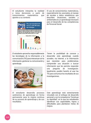110
El estudiante interpreta la realidad
y toma decisiones a partir de
conocimientos matemáticos que
aporten a su contexto.
El uso de conocimientos matemáticos,
especialmente los asociados al manejo
de escalas y datos estadísticos que
describen situaciones sociales y
ambientales es un aprendizaje necesario
para el desarrollo de las competencias
de Personal Social.
El estudiante aprovecha responsablemente
las tecnologías de la información y la
comunicación(TIC)parainteractuarconla
información, gestionar su comunicación y
aprendizaje.
Tienen la posibilidad de conocer y
desarrollar este aprendizaje cuando
acceden, vía internet, a la información
que necesitan para problematizar,
comprender una situación o buscar
información que les permita responder
una pregunta de investigación.
Igualmente, pueden hacerlo al usar las
TIC para comunicar los resultados de sus
investigaciones.
El estudiante desarrolla procesos
autónomos de aprendizaje en forma
permanente para la mejora continua
de su proceso de aprendizaje y de sus
resultados.
Este aprendizaje está estrechamente
vinculado con el enfoque de desarrollo
personal y con la competencia “Construye
su identidad”, en la que los estudiantes
identifican sus capacidades, logros y
dificultades para plantearse metas de
mejora.
 