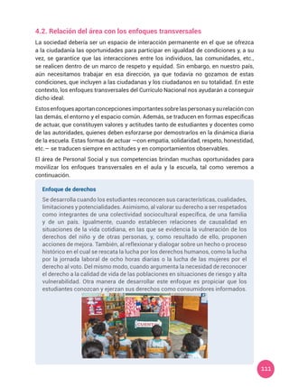 111
4.2. Relación del área con los enfoques transversales
La sociedad debería ser un espacio de interacción permanente en el que se ofrezca
a la ciudadanía las oportunidades para participar en igualdad de condiciones y, a su
vez, se garantice que las interacciones entre los individuos, las comunidades, etc.,
se realicen dentro de un marco de respeto y equidad. Sin embargo, en nuestro país,
aún necesitamos trabajar en esa dirección, ya que todavía no gozamos de estas
condiciones, que incluyen a las ciudadanas y los ciudadanos en su totalidad. En este
contexto, los enfoques transversales del Currículo Nacional nos ayudarán a conseguir
dicho ideal.
Estosenfoquesaportanconcepcionesimportantessobrelaspersonasysurelacióncon
las demás, el entorno y el espacio común. Además, se traducen en formas específicas
de actuar, que constituyen valores y actitudes tanto de estudiantes y docentes como
de las autoridades, quienes deben esforzarse por demostrarlos en la dinámica diaria
de la escuela. Estas formas de actuar —con empatía, solidaridad, respeto, honestidad,
etc.— se traducen siempre en actitudes y en comportamientos observables.
El área de Personal Social y sus competencias brindan muchas oportunidades para
movilizar los enfoques transversales en el aula y la escuela, tal como veremos a
continuación.
Enfoque de derechos
Se desarrolla cuando los estudiantes reconocen sus características, cualidades,
limitaciones y potencialidades. Asimismo, al valorar su derecho a ser respetados
como integrantes de una colectividad sociocultural específica, de una familia
y de un país. Igualmente, cuando establecen relaciones de causalidad en
situaciones de la vida cotidiana, en las que se evidencia la vulneración de los
derechos del niño y de otras personas, y, como resultado de ello, proponen
acciones de mejora. También, al reflexionar y dialogar sobre un hecho o proceso
histórico en el cual se rescata la lucha por los derechos humanos, como la lucha
por la jornada laboral de ocho horas diarias o la lucha de las mujeres por el
derecho al voto. Del mismo modo, cuando argumenta la necesidad de reconocer
el derecho a la calidad de vida de las poblaciones en situaciones de riesgo y alta
vulnerabilidad. Otra manera de desarrollar este enfoque es propiciar que los
estudiantes conozcan y ejerzan sus derechos como consumidores informados.
 