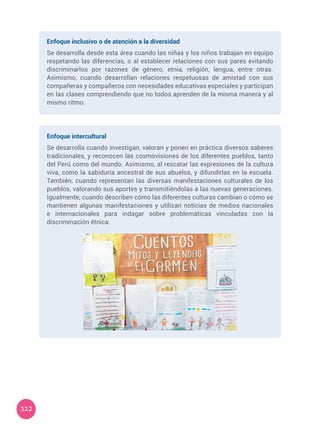 112
Enfoque inclusivo o de atención a la diversidad
Se desarrolla desde esta área cuando las niñas y los niños trabajan en equipo
respetando las diferencias, o al establecer relaciones con sus pares evitando
discriminarlos por razones de género, etnia, religión, lengua, entre otras.
Asimismo, cuando desarrollan relaciones respetuosas de amistad con sus
compañeras y compañeros con necesidades educativas especiales y participan
en las clases comprendiendo que no todos aprenden de la misma manera y al
mismo ritmo.
Enfoque intercultural
Se desarrolla cuando investigan, valoran y ponen en práctica diversos saberes
tradicionales, y reconocen las cosmovisiones de los diferentes pueblos, tanto
del Perú como del mundo. Asimismo, al rescatar las expresiones de la cultura
viva, como la sabiduría ancestral de sus abuelos, y difundirlas en la escuela.
También, cuando representan las diversas manifestaciones culturales de los
pueblos, valorando sus aportes y transmitiéndolas a las nuevas generaciones.
Igualmente, cuando describen cómo las diferentes culturas cambian o cómo se
mantienen algunas manifestaciones y utilizan noticias de medios nacionales
e internacionales para indagar sobre problemáticas vinculadas con la
discriminación étnica.
 