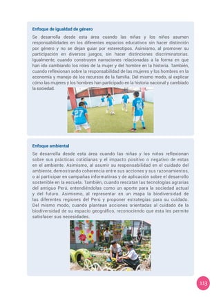 113
Enfoque de igualdad de género
Se desarrolla desde esta área cuando las niñas y los niños asumen
responsabilidades en los diferentes espacios educativos sin hacer distinción
por género y no se dejan guiar por estereotipos. Asimismo, al promover su
participación en diversos juegos, sin hacer distinciones discriminatorias.
Igualmente, cuando construyen narraciones relacionadas a la forma en que
han ido cambiando los roles de la mujer y del hombre en la historia. También,
cuando reflexionan sobre la responsabilidad de las mujeres y los hombres en la
economía y manejo de los recursos de la familia. Del mismo modo, al explicar
cómo las mujeres y los hombres han participado en la historia nacional y cambiado
la sociedad.
Enfoque ambiental
Se desarrolla desde esta área cuando las niñas y los niños reflexionan
sobre sus prácticas cotidianas y el impacto positivo o negativo de estas
en el ambiente. Asimismo, al asumir su responsabilidad en el cuidado del
ambiente, demostrando coherencia entre sus acciones y sus razonamientos,
o al participar en campañas informativas y de aplicación sobre el desarrollo
sostenible en la escuela. También, cuando rescatan las tecnologías agrarias
del antiguo Perú, entendiéndolas como un aporte para la sociedad actual
y del futuro. Asimismo, al representar en un mapa la biodiversidad de
las diferentes regiones del Perú y proponer estrategias para su cuidado.
Del mismo modo, cuando plantean acciones orientadas al cuidado de la
biodiversidad de su espacio geográfico, reconociendo que esta les permite
satisfacer sus necesidades.
 