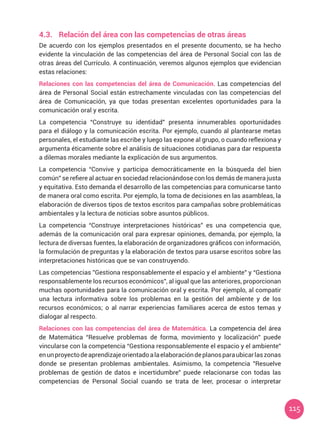 115
4.3.	 Relación del área con las competencias de otras áreas
De acuerdo con los ejemplos presentados en el presente documento, se ha hecho
evidente la vinculación de las competencias del área de Personal Social con las de
otras áreas del Currículo. A continuación, veremos algunos ejemplos que evidencian
estas relaciones:
Relaciones con las competencias del área de Comunicación. Las competencias del
área de Personal Social están estrechamente vinculadas con las competencias del
área de Comunicación, ya que todas presentan excelentes oportunidades para la
comunicación oral y escrita.
La competencia “Construye su identidad” presenta innumerables oportunidades
para el diálogo y la comunicación escrita. Por ejemplo, cuando al plantearse metas
personales, el estudiante las escribe y luego las expone al grupo, o cuando reflexiona y
argumenta éticamente sobre el análisis de situaciones cotidianas para dar respuesta
a dilemas morales mediante la explicación de sus argumentos.
La competencia “Convive y participa democráticamente en la búsqueda del bien
común” se refiere al actuar en sociedad relacionándose con los demás de manera justa
y equitativa. Esto demanda el desarrollo de las competencias para comunicarse tanto
de manera oral como escrita. Por ejemplo, la toma de decisiones en las asambleas, la
elaboración de diversos tipos de textos escritos para campañas sobre problemáticas
ambientales y la lectura de noticias sobre asuntos públicos.
La competencia “Construye interpretaciones históricas” es una competencia que,
además de la comunicación oral para expresar opiniones, demanda, por ejemplo, la
lectura de diversas fuentes, la elaboración de organizadores gráficos con información,
la formulación de preguntas y la elaboración de textos para usarse escritos sobre las
interpretaciones históricas que se van construyendo.
Las competencias ”Gestiona responsablemente el espacio y el ambiente” y “Gestiona
responsablemente los recursos económicos”, al igual que las anteriores, proporcionan
muchas oportunidades para la comunicación oral y escrita. Por ejemplo, al compatir
una lectura informativa sobre los problemas en la gestión del ambiente y de los
recursos económicos; o al narrar experiencias familiares acerca de estos temas y
dialogar al respecto.
Relaciones con las competencias del área de Matemática. La competencia del área
de Matemática “Resuelve problemas de forma, movimiento y localización” puede
vincularse con la competencia “Gestiona responsablemente el espacio y el ambiente”
enunproyectodeaprendizajeorientadoalaelaboracióndeplanosparaubicarlaszonas
donde se presentan problemas ambientales. Asimismo, la competencia ”Resuelve
problemas de gestión de datos e incertidumbre” puede relacionarse con todas las
competencias de Personal Social cuando se trata de leer, procesar o interpretar
 