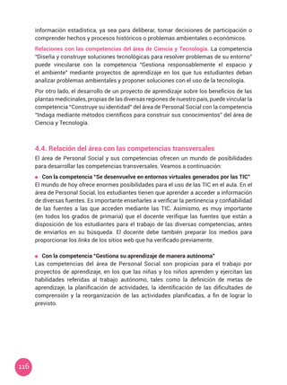 116
información estadística, ya sea para deliberar, tomar decisiones de participación o
comprender hechos y procesos históricos o problemas ambientales o económicos.
Relaciones con las competencias del área de Ciencia y Tecnología. La competencia
“Diseña y construye soluciones tecnológicas para resolver problemas de su entorno”
puede vincularse con la competencia “Gestiona responsablemente el espacio y
el ambiente” mediante proyectos de aprendizaje en los que tus estudiantes deban
analizar problemas ambientales y proponer soluciones con el uso de la tecnología.
Por otro lado, el desarrollo de un proyecto de aprendizaje sobre los beneficios de las
plantas medicinales, propias de las diversas regiones de nuestro país, puede vincular la
competencia “Construye su identidad” del área de Personal Social con la competencia
“Indaga mediante métodos científicos para construir sus conocimientos” del área de
Ciencia y Tecnología.
4.4. Relación del área con las competencias transversales
El área de Personal Social y sus competencias ofrecen un mundo de posibilidades
para desarrollar las competencias transversales. Veamos a continuación:
	 Con la competencia “Se desenvuelve en entornos virtuales generados por las TIC”
El mundo de hoy ofrece enormes posibilidades para el uso de las TIC en el aula. En el
área de Personal Social, los estudiantes tienen que aprender a acceder a información
de diversas fuentes. Es importante enseñarles a verificar la pertinencia y confiabilidad
de las fuentes a las que acceden mediante las TIC. Asimismo, es muy importante
(en todos los grados de primaria) que el docente verifique las fuentes que están a
disposición de los estudiantes para el trabajo de las diversas competencias, antes
de enviarlos en su búsqueda. El docente debe también preparar los medios para
proporcionar los links de los sitios web que ha verificado previamente.
Con la competencia “Gestiona su aprendizaje de manera autónoma”
Las competencias del área de Personal Social son propicias para el trabajo por
proyectos de aprendizaje, en los que las niñas y los niños aprenden y ejercitan las
habilidades referidas al trabajo autónomo, tales como la definición de metas de
aprendizaje, la planificación de actividades, la identificación de las dificultades de
comprensión y la reorganización de las actividades planificadas, a fin de lograr lo
previsto.
 