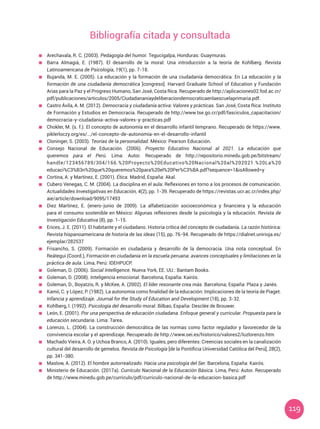 119
	 Arechavala, R. C. (2003). Pedagogía del humor. Tegucigalpa, Honduras: Guaymuras.
	 Barra Almagiá, E. (1987). El desarrollo de la moral: Una introducción a la teoría de Kohlberg. Revista
Latinoamericana de Psicología, 19(1), pp. 7-18.
	 Bujanda, M. E. (2005). La educación y la formación de una ciudadanía democrática. En La educación y la
formación de una ciudadanía democrática [congreso]. Harvard Graduate School of Education y Fundación
Arias para la Paz y el Progreso Humano, San José, Costa Rica. Recuperado de http://aplicaciones02.fod.ac.cr/
pdf/publicaciones/articulos/2005/Ciudadananiaydeliberaciondemocraticaenlaescuelaprimaria.pdf.
	 Castro Ávila, A. M. (2012). Democracia y ciudadanía activa: Valores y prácticas. San José, Costa Rica: Instituto
de Formación y Estudios en Democracia. Recuperado de http://www.tse.go.cr/pdf/fasciculos_capacitacion/
democracia-y-ciudadania-activa-valores-y-practicas.pdf
	 Chokler, M. (s. f.). El concepto de autonomía en el desarrollo infantil temprano. Recuperado de https://www.
piklerloczy.org/es/.../el-concepto-de-autonomia-en-el-desarrollo-infantil
	 Cloninger, S. (2003). Teorías de la personalidad. México: Pearson Educación.
	 Consejo Nacional de Educación. (2006). Proyecto Educativo Nacional al 2021. La educación que
queremos para el Perú. Lima: Autor. Recuperado de http://repositorio.minedu.gob.pe/bitstream/
handle/123456789/304/166.%20Proyecto%20Educativo%20Nacional%20al%202021.%20La%20
educaci%C3%B3n%20que%20queremos%20para%20el%20Per%C3%BA.pdf?sequence=1&isAllowed=y
	 Cortina, A. y Martínez, E. (2001). Ética. Madrid, España: Akal.
	 Cubero Venegas, C. M. (2004). La disciplina en el aula: Reflexiones en torno a los procesos de comunicación.
Actualidades Investigativas en Educación, 4(2), pp. 1-39. Recuperado de https://revistas.ucr.ac.cr/index.php/
aie/article/download/9095/17493
	 Diez Martínez, E. (enero-junio de 2009). La alfabetización socioeconómica y financiera y la educación
para el consumo sostenible en México: Algunas reflexiones desde la psicología y la educación. Revista de
Investigación Educativa (8), pp. 1-15.
	 Erices, J. E. (2011). El habitante y el ciudadano. Historia crítica del concepto de ciudadanía. La razón histórica:
Revista hispanoamericana de historia de las ideas (15), pp. 76-94. Recuperado de https://dialnet.unirioja.es/
ejemplar/282537
	 Frisancho, S. (2009). Formación en ciudadanía y desarrollo de la democracia. Una nota conceptual. En
Reátegui (Coord.), Formación en ciudadanía en la escuela peruana: avances conceptuales y limitaciones en la
práctica de aula. Lima, Perú: IDEHPUCP.
	 Goleman, D. (2006). Social Intelligence. Nueva York, EE. UU.: Bantam Books.
	 Goleman, D. (2008). Inteligencia emocional. Barcelona, España: Kairós.
	 Goleman, D., Boyatzis, R. y McKee, A. (2002). El líder resonante crea más. Barcelona; España: Plaza y Janés.
	 Kamii, C. y López, P. (1982). La autonomía como finalidad de la educación: Implicaciones de la teoría de Piaget.
Infancia y aprendizaje. Journal for the Study of Education and Development (18), pp. 3-32.
	 Kohlberg, l. (1992). Psicología del desarrollo moral. Bilbao, España: Desclée de Brouwer.
	 León, E. (2001). Por una perspectiva de educación ciudadana. Enfoque general y curricular. Propuesta para la
educación secundaria. Lima: Tarea.
	 Lorenzo, L. (2004). La construcción democrática de las normas como factor regulador y favorecedor de la
convivencia escolar y el aprendizaje. Recuperado de http://www.oei.es/historico/valores2/luzlorenzo.htm
	 Machado Vieira, A. O. y Uchoa Branco, A. (2010). Iguales, pero diferentes: Creencias sociales en la canalización
cultural del desarrollo de gemelos. Revista de Psicología [de la Pontificia Universidad Católica del Perú], 28(2),
pp. 341-380.
	 Maslow, A. (2012). El hombre autorrealizado. Hacia una psicología del Ser. Barcelona, España: Kairós.
	 Ministerio de Educación. (2017a). Currículo Nacional de la Educación Básica. Lima, Perú: Autor. Recuperado
de http://www.minedu.gob.pe/curriculo/pdf/curriculo-nacional-de-la-educacion-basica.pdf
Bibliografía citada y consultada
 