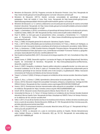 120
	 Ministerio de Educación. (2017b). Programa curricular de Educación Primaria. Lima, Perú. Recuperado de
http://www.minedu.gob.pe/curriculo/pdf/programa-curricular-educacion-primaria.pdf
	 Ministerio de Educación. (2017c). Gestión curricular, comunidades de aprendizaje y liderazgo
pedagógico. Texto del módulo 4. Lima, Perú: Autor. Recuperado de http://www.minedu.gob.pe/curso-
diplomadoysegundaespecialidad-directivos/pdf/mod4/modulo4-gestion-curricular.pdf
	 Ministerio de Educación. (s. f.). Leemos y elaboramos una encuesta para las personas de nuestra comunidad
[material educativo]. Recuperado de http://www.minedu.gob.pe/curriculo/pdf/unidades-primaria/unidad2/
sextogrado/sesiones/sextogrado-u2-s2.pdf
	 Pagés, J. y Santisteban, A. (2010). La enseñanza y el aprendizaje del tiempo histórico en la educación primaria.
Cuadernos Cedes, 30(82), 281-309. Recuperado de http://www.scielo.br/pdf/ccedes/v30n82/02.pdf
	 Paul, R. (2003). La mini-guía para el pensamiento crítico, conceptos y herramientas. S. l.: Fundación
para el Pensamiento Crítico. Recuperado de https://www.criticalthinking.org/resources/PDF/SP-
ConceptsandTools.pdf
	 Prats, J. (1988). Enciclopedia general de la educación. Barcelona, España: Océano.
	 Prats, J. (2017). Retos y dificultades para la enseñanza de la historia. En P. Sanz, J. Molero y D. Rodríguez, La
historia en el aula. Innovación docente y enseñanza de la historia en la educación secundaria. Lleida: Milenio.
	 Prats, J. y Santacana, J. (1988). Enseñar Historia y Geografía. Principios básicos. Recuperado de http://www.
ub.edu/histodidactica/index.php?option=com_content&view=article&id=75:ensenar-historia-y-geografia-
principios-basicos&catid=24:articulos-cientificos&Itemid=118
	 Real Academia Española (RAE). (2017). Diccionario de la lengua española. (23.a
ed.). Consultado en http://dle.
rae.es/
	 Rafael Linares, A. (2008). Desarrollo cognitivo: Las teorías de Piaget y de Vigotsky [diapositivas]. Barcelona,
España: Ed. Universidad de Barcelona. Recuperado de http://www.paidopsiquiatria.cat/files/teorias_
desarrollo_cognitivo_0.pdf
	 Souto, X. (2007). Geografía y ciudadanía. Espacio público educativo y geografía escolar: Los retos para una
formación ciudadana. En R. M. Ávila, R. López y E. Fernández (Eds.), Las competencias profesionales para la
enseñanza-aprendizaje de las Ciencias Sociales ante el reto europeo y la globalización. Bilbao: Asociación
Universitaria de Profesores de Didáctica de las Ciencias Sociales.
	 Trepat, C. y Comes, P. (2002). El tiempo y el espacio en la didáctica de las ciencias sociales. Barcelona, España:
Graó.
	 Ugarte, D., Alva, J. y Gómez, C. (2006). Aprendiendo a democratizar la escuela pública. Lima, Perú: Tarea.
	 Unesco. (2014). Educación integral de la sexualidad: Conceptos, enfoques y competencias. Santiago de Chile:
OREALC/Unesco. Recuperado de http://unesdoc.unesco.org/images/0023/002328/232800S.pdf
	 Unesco. (2017). Orientaciones técnicas internacionales sobre educación en sexualidad- Un enfoque basado
en evidencia. Recuperado de: https://unesdoc.unesco.org/ark:/48223/pf0000260840_spa
	 Unicef. (2013). Educación social y financiera para la infancia. Nueva York, EE. UU.: Autor.
	 Universidad de Murcia. (s. f.). Tema 4. El tiempo histórico en la didáctica de las Ciencias Sociales [material
educativo]. Murcia, España: Autor. Recuperado de https://docplayer.es/180870-Tema-4-el-tiempo-historico-
en-la-didactica-de-las-ciencias-sociales.html
	 Valle, A. (2011). El uso de las fuentes escritas en la enseñanza de la Historia. Análisis de textos escolares para
tercer y cuarto de secundaria. Revista Educación, 20(38), pp. 81-106. Recuperado de http://revistas.pucp.edu.
pe/index.php/educacion/article/view/2604
	 Valle, A. (2013). El conocimiento histórico y la escuela. Mural de Letras, 8(13), pp. 6-7. Recuperado de http://
textos.pucp.edu.pe/pdf/3187.pdf
	 Zaitegi, N. (2010). La educación en y para la convivencia positiva en España. Revista Iberoamericana
sobre Calidad, Eficacia y Cambio en Educación, 8(2), pp. 93-132. Recuperado de www.redalyc.org/
pdf/551/55114080006.pdf
 