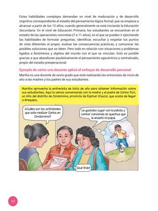 12
Estas habilidades complejas demandan un nivel de maduración y de desarrollo
cognitivo correspondiente al estadio del pensamiento lógico formal, que se empieza a
alcanzar a partir de los 12 años, cuando generalmente se está iniciando la Educación
Secundaria. En el nivel de Educación Primaria, los estudiantes se encuentran en el
estadio de las operaciones concretas (7 a 11 años), en el que se pueden ir ejercitando
las habilidades de formular preguntas; identificar, escuchar y respetar los puntos
de vista diferentes al propio; evaluar las consecuencias prácticas, y comunicar las
posibles soluciones que se ideen. Pero todo en relación con situaciones y problemas
ligados a fenómenos y objetos del mundo con el que se vinculan. Esto es posible
gracias a que abandonan paulatinamente el pensamiento egocéntrico y centralizado,
propio del estadio preoperacional.
Ejemplo de cómo una docente aplicó el enfoque de desarrollo personal
Martha es una docente de sexto grado que está realizando las entrevistas de inicio de
año a las madres y los padres de sus estudiantes.
Martha aprovecha la entrevista de inicio de año para obtener información sobre
sus estudiantes. Aquí la vemos conversando con la madre y el padre de Carlos Puri,
un niño del distrito de Condoroma, provincia de Espinar (Cusco), que acaba de llegar
a Arequipa.
¿Cuáles son las actividades
que solía realizar Carlos en
Condoroma?
Le gustaba jugar con la pelota y
cantar canciones en quechua que
le enseñó mi papá.
¡Qué lindo!
Entrevista padres deCarlos Puri.Fecha: 10/02/2018
Habilidades: jugarcon pelota, cantar
 