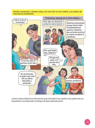 13
Martha conversaba y tomaba notas, tal como hizo con las madres y los padres del
resto de sus estudiantes.
¿Cómo utilizará Martha la información que le brindaron las madres y los padres de sus
estudiantes considerando el enfoque de desarrollo personal?
¿Cómo le iba en
la escuela?
Le iba muy bien, le
gustaba mucho leer.
No se preocupe.
Yo quiero que cada
niño se sienta
bienvenido y
apreciado.
Finalmente, después de un breve diálogo...
Gracias, profesora.
¿Hay algo que desearían
contarme sobre Carlos?
Estamos preocupados
porque Carlos habla
principalmente en
quechua. Tememos
que se burlen de él por
su acento al hablar el
castellano.
Porque me
pasó a mí
cuando era
niña.
¿Por qué teme
eso, señora?
 