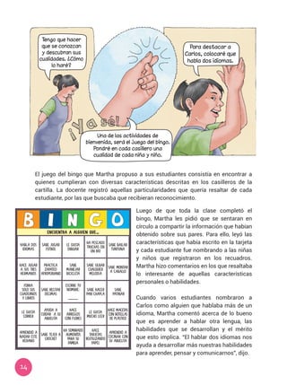 14
El juego del bingo que Martha propuso a sus estudiantes consistía en encontrar a
quienes cumplieran con diversas características descritas en los casilleros de la
cartilla. La docente registró aquellas particularidades que quería resaltar de cada
estudiante, por las que buscaba que recibieran reconocimiento.
ENCUENTRA A ALGUIEN QUE…
HABLA DOS
IDIOMAS
SABE JUGAR
FÚTBOL
LE GUSTA
DIBUJAR
HA PESCADO
TRUCHAS EN
UN RÍO
SABE BAILAR
TUNTUNA
HACE JUGAR
A SUS TRES
HERMANOS
PRACTICA
ZAPATEO
AFROPERUANO
SABE
MANEJAR
BICICLETA
SABE SILBAR
CUALQUIER
MELODÍA
SABE MONTAR
A CABALLO
FORRA
SOLO SUS
CUADERNOS
Y LIBROS
SABE RECITAR
DÉCIMAS
ESCRIBE TU
NOMBRE:
_____
SABE HACER
PAN CHAPLA
SABE
PATINAR
LE GUSTA
CORRER
AYUDA A
CUIDAR A SU
ABUELITA
HACE
ARREGLOS
CON FLORES
LE GUSTA
MUCHO LEER
HACE MACETAS
CON BOTELLAS
DE PLÁSTICO
APRENDIÓ A
NADAR ESTE
VERANO
SABE TEJER A
CROCHET
HA SEMBRADO
ALIMENTOS
PARA SU
FAMILIA
HACE
TARJETAS
REUTILIZANDO
PAPEL
APRENDIÓ A
COCINAR CON
SU ABUELITA
Luego de que toda la clase completó el
bingo, Martha les pidió que se sentaran en
círculo a compartir la información que habían
obtenido sobre sus pares. Para ello, leyó las
características que había escrito en la tarjeta
y cada estudiante fue nombrando a las niñas
y niños que registraron en los recuadros.
Martha hizo comentarios en los que resaltaba
lo interesante de aquellas características
personales o habilidades.
Cuando varios estudiantes nombraron a
Carlos como alguien que hablaba más de un
idioma, Martha comentó acerca de lo bueno
que es aprender a hablar otra lengua, las
habilidades que se desarrollan y el mérito
que esto implica. “El hablar dos idiomas nos
ayuda a desarrollar más nuestras habilidades
para aprender, pensar y comunicarnos”, dijo.
Para destacar a
Carlos, colocaré que
habla dos idiomas.
Tengo que hacer
que se conozcan
y descubran sus
cualidades. ¿Cómo
lo haré?
Una de las actividades de
bienvenida, será el juego del bingo.
Pondré en cada casillero una
cualidad de cada niña y niño.
 
