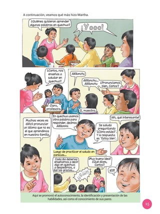 15
A continuación, veamos qué más hizo Martha.
Aquí se promovió el autoconocimiento, la identificación y presentación de las
habilidades, así como el conocimiento de sus pares.
¡Ah, qué interesante!
Muchas veces es
difícil pronunciar
un idioma que no es
el que aprendimos
en nuestra familia.
En quechua usamos
otra palabra para
responder, decimos
Allillanmi. Se saluda
preguntando
“¿Cómo estás?”.
Y la respuesta
es “Estoy bien”.
Luego de practicar el saludo en
parejas...
Cada día deberías
enseñarnos a decir
algo en quechua:
a despedirnos, a
dar las gracias... ¡¡Sí!!
¡Yooo!
¿Quiénes quisieran aprender
algunas palabras en quechua?
¿Carlos, nos
enseñas a
saludar en
quechua?
Allillanchu
Sí, maestra.
Claro,
profesora.
Allillanchu...
Allillanchu ¿Pronunciamos
bien, Carlos?
¡¡Sííí!!
¡Muy buena idea!
¿Qué dices,
Carlos?
 