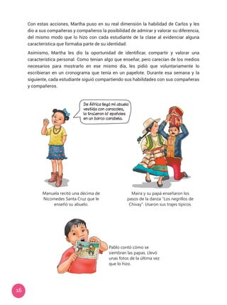 16
Con estas acciones, Martha puso en su real dimensión la habilidad de Carlos y les
dio a sus compañeras y compañeros la posibilidad de admirar y valorar su diferencia,
del mismo modo que lo hizo con cada estudiante de la clase al evidenciar alguna
característica que formaba parte de su identidad.
Asimismo, Martha les dio la oportunidad de identificar, compartir y valorar una
característica personal. Como tenían algo que enseñar, pero carecían de los medios
necesarios para mostrarlo en ese mismo día, les pidió que voluntariamente lo
escribieran en un cronograma que tenía en un papelote. Durante esa semana y la
siguiente, cada estudiante siguió compartiendo sus habilidades con sus compañeras
y compañeros.
Manuela recitó una décima de
Nicomedes Santa Cruz que le
enseñó su abuelo.
Maira y su papá enseñaron los
pasos de la danza “Los negrillos de
Chivay”. Usaron sus trajes típicos.
Pablo contó cómo se
siembran las papas. Llevó
unas fotos de la última vez
que lo hizo.
De África llegó mi abuela
vestida con caracoles,
la trajeron lo epañoles
en un barco carabela.
 