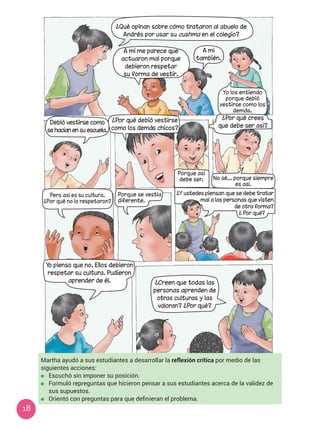 18
Martha ayudó a sus estudiantes a desarrollar la reflexión crítica por medio de las
siguientes acciones:
	 Escuchó sin imponer su posición.
	 Formuló repreguntas que hicieron pensar a sus estudiantes acerca de la validez de
sus supuestos.
	 Orientó con preguntas para que definieran el problema.
A mí me parece que
actuaron mal porque
debieron respetar
su forma de vestir.
A mí
también.
¿Por qué debió vestirse
como los demás chicos?
Yo pienso que no. Ellos debieron
respetar su cultura. Pudieron
aprender de él. ¿Creen que todas las
personas aprenden de
otras culturas y las
valoran? ¿Por qué?
Debió vestirse como
se hacían en su escuela.
¿Qué opinan sobre cómo trataron al abuelo de
Andrés por usar su cushma en el colegio?
Yo los entiendo
porque debió
vestirse como los
demás.
¿Por qué crees
que debe ser así?
Porque así
debe ser. No sé... porque siempre
es así.
¿Y ustedes piensan que se debe tratar
mal a las personas que visten
de otra forma?
¿ Por qué?
Porque se vestía
diferente.
Pero así es su cultura.
¿Por qué no lo respetaron?
 