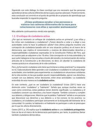 19
Siguiendo con este diálogo, la clase concluyó que era necesario que las personas
aprendieran de las culturas diferentes de las suyas y que las valorasen. Posteriormente,
esta conclusión se convirtió en el punto de partida de un proyecto de aprendizaje que
buscaba responder la siguiente pregunta:
Más adelante continuaremos viendo este ejemplo.
1.2.	El enfoque de ciudadanía activa
¿Por qué es necesario un enfoque de ciudadanía activa en primaria? ¿Las niñas y
los niños son ciudadanas y ciudadanos? ¿Tienen derecho a votar y a elegir a sus
autoridades como lo hace la población adulta? Esta última pregunta muestra una
concepción de ciudadanía basada solo en una situación jurídica, en el marco de la
democracia, que implica el conocimiento y vivencia de determinados derechos y
responsabilidades ciudadanas expresadas en la Constitución Política del Perú, que
en nuestro país se adquieren a los 18 años. Esta concepción es la más extendida y la
que suele trabajarse en las escuelas a través del estudio y la memorización de ciertos
artículos de la Constitución y de elecciones; es decir, sin abordar la ciudadanía de
manera práctica en situaciones de la vida cotidiana.
Pero ¿la formación ciudadana solo tiene que limitarse a estas prácticas? La respuesta
es no. Cada estudiante debe aprender a ser ciudadana o ciudadano no solo para elegir
autoridades, sino también para experimentar su ciudadanía en situaciones cotidianas
de la vida escolar, en las que puedan asumir responsabilidades, ejercer sus derechos,
cumplir con sus deberes, tomar decisiones, entre otras actividades. La ciudadanía
entendida de esta manera es la ciudadanía activa.
¿Cómo podemos ayudar a las personas a
valorar las culturas diferentes de la suya para
relacionarse con ellas y aprender mutuamente?
En este contexto, ¿qué es ser ciudadano (o ciudadana)? Erices (2011) hace una
distinción entre “ciudadano” y “habitante”. Señala que, aunque muchas veces se
usan como sinónimas, estas palabras tienen distinto significado. La ciudadana y el
ciudadano conocen sus derechos y los hacen respetar. También conocen y cumplen
sus deberes y obligaciones. Mientras que la palabra “habitante” señala a una persona
que desconoce sus derechos y sus deberes o, si los conoce, no los practica. La
ciudadana y el ciudadano participan activamente en la búsqueda del bienestar de la
comunidad. En cambio, la habitante o el habitante no participan o solo se preocupan
por lo que les afecta directamente.
Castro (2012, p. 24) explica que la ciudadanía activa es una ciudadanía protagonista.
Esta se da en el marco de la democracia participativa; por tanto, la podemos llamar
también ciudadanía democrática.
 