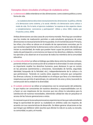 21
Conceptos claves vinculados al enfoque de ciudadanía activa
	 La democracia debe entenderse en dos dimensiones: como sistema político y como
forma de vida.
... la ciudadanía democrática tiene necesariamente dos dimensiones: la política, referida
a la democracia como sistema, y la social, referida a la democracia como cultura o
modo de vida. Por lo tanto, el ejercicio ciudadano “se expresa en dos aspectos claves
y complementarios: convivencia y participación”. (Dibós y otros 2004, citados por
Frisancho y otros, 2009)
	 Ambas dimensiones son dos caras de una misma moneda. Pero hay que considerar
que los niveles de maduración permiten a cada estudiante apropiarse de estas
dimensionesnonecesariamentedeformaparalela.EnelniveldeEducaciónPrimaria,
las niñas y los niños se ubican en el estadio de las operaciones concretas, por lo
que necesitan experimentar la democracia como cultura o modo de vida desde que
inician su escolaridad, de modo que puedan hacer suyas las prácticas cotidianas
reales de participación y convivencia con base en los derechos y deberes, mientras
los ejercitan y los observan en el accionar de todos los miembros de la comunidad
educativa.
	 La interculturalidad se refiere al diálogo que debe darse entre las diversas culturas,
poniendo énfasis en la construcción de la unidad en la diversidad. En este concepto,
es importante resaltar los derechos humanos, pues destacan lo que es común
en las personas (sentimientos y emociones, necesidades de familia, seguridad,
identidad, búsqueda de la felicidad, etc.), independientemente de la cultura a la
que pertenezcan. Teniendo en cuenta estos aspectos comunes que comparten
las diversas culturas, la interculturalidad es el enfoque que lleva a la interrelación
respetuosa que permite el aprendizaje y la valoración de unos y otros, buscando la
construcción de la unidad en la diversidad.
	 El cuidado ambiental se refiere al compromiso con la conservación del ambiente;
lo que implica ser conscientes de nuestros derechos y responsabilidades con él,
y hacer un uso respetuoso de los recursos que nos ofrece la naturaleza para la
satisfacción de nuestras necesidades, obteniendo calidad de vida sin perjudicar el
acceso de las futuras generaciones a estos.
	 Es necesario que en la escuela promovamos experiencias en las que cada estudiante
tenga la oportunidad de ejercer su ciudadanía en ámbitos cada vez mayores, de
acuerdo con sus características de desarrollo. Se deben generar situaciones en las
que tengan que deliberar sobre asuntos que afectan la vida en su aula, su escuela,
su comunidad, su país y el mundo.
 