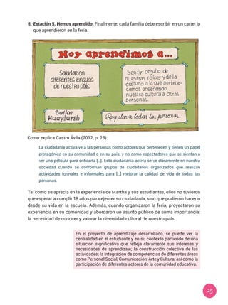 25
5.	Estación 5. Hemos aprendido: Finalmente, cada familia debe escribir en un cartel lo
que aprendieron en la feria.
Como explica Castro Ávila (2012, p. 25):
Tal como se aprecia en la experiencia de Martha y sus estudiantes, ellos no tuvieron
que esperar a cumplir 18 años para ejercer su ciudadanía, sino que pudieron hacerlo
desde su vida en la escuela. Además, cuando organizaron la feria, proyectaron su
experiencia en su comunidad y abordaron un asunto público de suma importancia:
la necesidad de conocer y valorar la diversidad cultural de nuestro país.
La ciudadanía activa ve a las personas como actores que pertenecen y tienen un papel
protagónico en su comunidad o en su país; y no como espectadores que se sientan a
ver una película para criticarla […]. Esta ciudadanía activa se ve claramente en nuestra
sociedad cuando se conforman grupos de ciudadanos organizados que realizan
actividades formales e informales para […] mejorar la calidad de vida de todas las
personas.
En el proyecto de aprendizaje desarrollado, se puede ver la
centralidad en el estudiante y en su contexto partiendo de una
situación significativa que refleja claramente sus intereses y
necesidades de aprendizaje; la construcción colectiva de las
actividades; la integración de competencias de diferentes áreas
como Personal Social, Comunicación, Arte y Cultura; así como la
participación de diferentes actores de la comunidad educativa.
 
