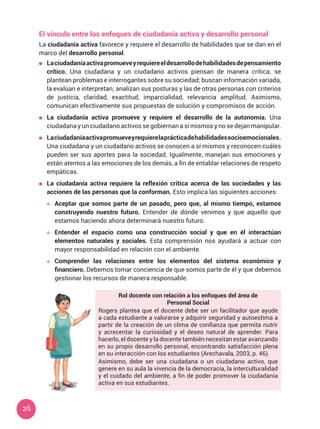 26
El vínculo entre los enfoques de ciudadanía activa y desarrollo personal
La ciudadanía activa favorece y requiere el desarrollo de habilidades que se dan en el
marco del desarrollo personal.
	 Laciudadaníaactivapromueveyrequiereeldesarrollodehabilidadesdepensamiento
crítico. Una ciudadana y un ciudadano activos piensan de manera crítica; se
plantean problemas e interrogantes sobre su sociedad; buscan información variada,
la evalúan e interpretan; analizan sus posturas y las de otras personas con criterios
de justicia, claridad, exactitud, imparcialidad, relevancia amplitud. Asimismo,
comunican efectivamente sus propuestas de solución y compromisos de acción.
	 La ciudadanía activa promueve y requiere el desarrollo de la autonomía. Una
ciudadana y un ciudadano activos se gobiernan a sí mismos y no se dejan manipular.
	 Laciudadaníaactivapromueveyrequierelaprácticadehabilidadessocioemocionales.
Una ciudadana y un ciudadano activos se conocen a sí mismos y reconocen cuáles
pueden ser sus aportes para la sociedad. Igualmente, manejan sus emociones y
están atentos a las emociones de los demás, a fin de entablar relaciones de respeto
empáticas.
	 La ciudadanía activa requiere la reflexión crítica acerca de las sociedades y las
acciones de las personas que la conforman. Esto implica las siguientes acciones:
	 Aceptar que somos parte de un pasado, pero que, al mismo tiempo, estamos
construyendo nuestro futuro. Entender de dónde venimos y que aquello que
estamos haciendo ahora determinará nuestro futuro.
	 Entender el espacio como una construcción social y que en él interactúan
elementos naturales y sociales. Esta comprensión nos ayudará a actuar con
mayor responsabilidad en relación con el ambiente.
	 Comprender las relaciones entre los elementos del sistema económico y
financiero. Debemos tomar conciencia de que somos parte de él y que debemos
gestionar los recursos de manera responsable.
Rol docente con relación a los enfoques del área de
Personal Social
Rogers plantea que el docente debe ser un facilitador que ayude
a cada estudiante a valorarse y adquirir seguridad y autoestima a
partir de la creación de un clima de confianza que permita nutrir
y acrecentar la curiosidad y el deseo natural de aprender. Para
hacerlo, el docente y la docente también necesitan estar avanzando
en su propio desarrollo personal, encontrando satisfacción plena
en su interacción con los estudiantes (Arechavala, 2003, p. 46).
Asimismo, debe ser una ciudadana o un ciudadano activo, que
genere en su aula la vivencia de la democracia, la interculturalidad
y el cuidado del ambiente, a fin de poder promover la ciudadanía
activa en sus estudiantes.
 