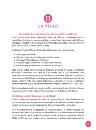 27
CAPÍTULO
II
Descripción de las competencias del área de Personal Social
En el Currículo Nacional de la Educación Básica se define la competencia como “la
facultad que tiene una persona de combinar un conjunto de capacidades a fin de lograr
un propósito específico en una situación determinada, actuando de manera pertinente
y con sentido ético” (Minedu, 2017a, p. 186).
En el área de Personal Social desarrollamos las siguientes competencias:
	 Construye su identidad.
	 Convive y participa en la búsqueda del bien común.
	 Construye interpretaciones históricas.
	 Gestiona responsablemente el espacio y el ambiente.
	 Gestiona responsablemente los recursos económicos.
Cada una de estas competencias se desarrolla poniendo en juego y ejercitando
de manera combinada una serie de capacidades que le son inherentes. “Las
capacidades son recursos para actuar de manera competente. Estos recursos son los
conocimientos, habilidades y actitudes que los estudiantes utilizan para afrontar una
situación determinada. Estas capacidades suponen operaciones menores implicadas
en las competencias, que son operaciones más complejas” (Minedu, 2017a, p. 192).
Asimismo, estas competencias se desarrollan en procesos de aprendizaje en los que
se combinan entre sí con otras del Currículo Nacional de la Educación Básica.
2.1. Competencia “Construye su identidad”
Todas las personas tenemos una identidad constituida por varios elementos con
los que nacemos y otros que vamos construyendo a través de las interacciones con
nuestra familia y con las demás personas de nuestra escuela y comunidad.
En el desarrollo de esta “competencia, el estudiante conoce y valora su cuerpo y su
forma de sentir, pensar y actuar, reconociendo las distintas identidades que lo definen
(‘histórica, étnica, social, ambiental, cultural, sexual, de género, entre otras’ [Minedu,
2017a, p. 55])”, que son producto de las interacciones continuas entre las personas
 