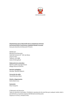 Orientaciones para el desarrollo de las competencias del área
de Personal Social: Construimos ciudadanía desde la escuela
Guía para docentes de Educación Primaria
Editado por:
Ministerio de Educación
Calle Del Comercio N.° 193, San Borja
Lima 41, Perú
Teléfono: 615-5800
www.minedu.gob.pe
Elaboración de contenidos:
Martina Judith Urquiaga Charún
Milagro Rocío Gil Sánchez
Revisión pedagógica:
Sheridan Blossiers Mazzini
Corrección de estilo:
Yanett Mendoza Meza
Diseño y diagramación:
Dante Quiroz Jara
Ilustración:
Óscar Casquino
© Ministerio de Educación
Todos los derechos reservados. Prohibida la reproducción de este libro por cualquier medio, total o
parcialmente, sin permiso expreso del Ministerio de Educación.
Impreso en el Perú / Printed in Peru
 